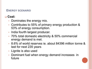 ENERGY SCENARIO


Coal:
• Dominates the energy mix.
• Contributes to 55% of primary energy production &
53% of energy consumption.
• India fourth largest producer.
• 70% total domestic electricity & 50% commercial
energy demand is met.
• 8.6% of world reserves ie. about 84396 million tonne &
last for next 235 years
• Lignite is also used
• Dominant fuel when energy demand increases in
future

 