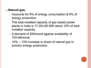 

Natural gas:
• Accounts for 8% of energy consumption & 9% of
energy production.
• The total installed capacity of gas based power
plants in India is 17,353.85 MW about 10% of total
installed capacity.
• A demand of 200mcmd against availability of
103.08mcmd.
• 10% – 13% increase in share of natural gas in
primary energy production.

 