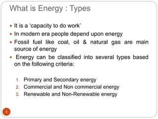 What is Energy : Types
4
 It is a ‘capacity to do work’
 In modern era people depend upon energy
 Fossil fuel like coal, oil & natural gas are main
source of energy
 Energy can be classified into several types based
on the following criteria:
1. Primary and Secondary energy
2. Commercial and Non commercial energy
3. Renewable and Non-Renewable energy
 