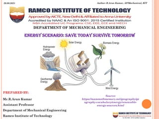 DEPARTMENT OF MECHANICAL ENGINEERING
PREPARED BY:
Mr.R.Arun Kumar
Assistant Professor
Department of Mechanical Engineering
Ramco Institute of Technology
ENERGy SCENARIO: SAVE TODAY SURVIVE TOMORROW
Author: R.Arun Kumar, AP/Mechanical, RIT
29.09.2021
Source:
https://mammothmemory.net/geography/ge
ography-vocabulary/energy/renewable-
energy-sources.html
 