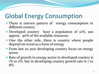 Global Energy Consumption
 There is uneven pattern of





energy consumption in

different country
Developed country have a population of 10%, use
approx. 90% of the available resources
One the other side, there is country where people
depend on wood as a form of energy
From last 20 year developing country focus on energy
sector
Rate of growth in energy sector in developed country is
1% to 2%, but in developing country growth rate is 7 to
8%.
13

 