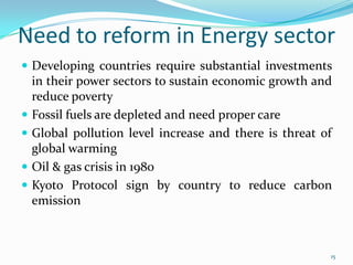 Need to reform in Energy sector
 Developing countries require substantial investments






in their power sectors to sustain economic growth and
reduce poverty
Fossil fuels are depleted and need proper care
Global pollution level increase and there is threat of
global warming
Oil & gas crisis in 1980
Kyoto Protocol sign by country to reduce carbon
emission

15

 