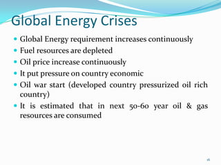 Global Energy Crises
 Global Energy requirement increases continuously
 Fuel resources are depleted
 Oil price increase continuously
 It put pressure on country economic
 Oil war start (developed country pressurized oil rich

country)
 It is estimated that in next 50-60 year oil & gas
resources are consumed

16

 