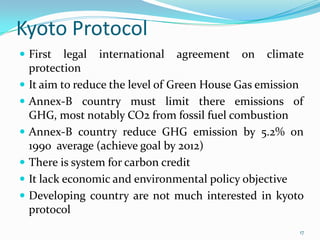 Kyoto Protocol
 First









legal international agreement on climate
protection
It aim to reduce the level of Green House Gas emission
Annex-B country must limit there emissions of
GHG, most notably CO2 from fossil fuel combustion
Annex-B country reduce GHG emission by 5.2% on
1990 average (achieve goal by 2012)
There is system for carbon credit
It lack economic and environmental policy objective
Developing country are not much interested in kyoto
protocol
17

 