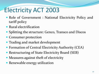 Electricity ACT 2003
 Role of Government : National Electricity Policy and











tariff policy
Rural electrification
Splitting the structure: Genco, Transco and Discos
Consumer protection
Trading and market development
Formation of Central Electricity Authority (CEA)
Restructuring of State Electricity Board (SEB)
Measures against theft of electricity
Renewable energy utilization
20

 