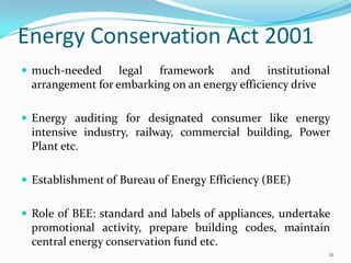 Energy Conservation Act 2001
 much-needed

legal framework and institutional
arrangement for embarking on an energy efficiency drive

 Energy auditing for designated consumer like energy

intensive industry, railway, commercial building, Power
Plant etc.
 Establishment of Bureau of Energy Efficiency (BEE)

 Role of BEE: standard and labels of appliances, undertake

promotional activity, prepare building codes, maintain
central energy conservation fund etc.
21

 
