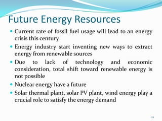 Future Energy Resources
 Current rate of fossil fuel usage will lead to an energy






crisis this century
Energy industry start inventing new ways to extract
energy from renewable sources
Due to lack of technology and economic
consideration, total shift toward renewable energy is
not possible
Nuclear energy have a future
Solar thermal plant, solar PV plant, wind energy play a
crucial role to satisfy the energy demand
22

 