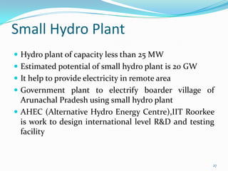 Small Hydro Plant
 Hydro plant of capacity less than 25 MW
 Estimated potential of small hydro plant is 20 GW
 It help to provide electricity in remote area
 Government plant to electrify boarder village of

Arunachal Pradesh using small hydro plant
 AHEC (Alternative Hydro Energy Centre),IIT Roorkee
is work to design international level R&D and testing
facility

27

 