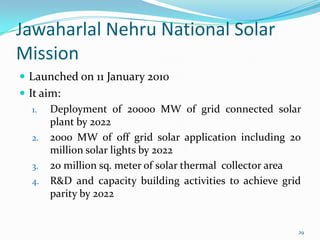 Jawaharlal Nehru National Solar
Mission
 Launched on 11 January 2010
 It aim:
1. Deployment of 20000 MW of grid connected solar
plant by 2022
2. 2000 MW of off grid solar application including 20
million solar lights by 2022
3. 20 million sq. meter of solar thermal collector area
4. R&D and capacity building activities to achieve grid
parity by 2022

29

 