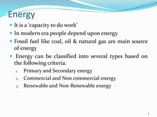 Energy
 It is a ‘capacity to do work’
 In modern era people depend upon energy

 Fossil fuel like coal, oil & natural gas are main source

of energy
 Energy can be classified into several types based on
the following criteria:
Primary and Secondary energy
2. Commercial and Non commercial energy
3. Renewable and Non-Renewable energy
1.

4

 