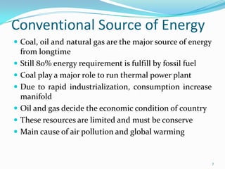Conventional Source of Energy
 Coal, oil and natural gas are the major source of energy







from longtime
Still 80% energy requirement is fulfill by fossil fuel
Coal play a major role to run thermal power plant
Due to rapid industrialization, consumption increase
manifold
Oil and gas decide the economic condition of country
These resources are limited and must be conserve
Main cause of air pollution and global warming

7

 
