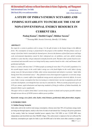 356 | P a g e
A STUDY OF INDIA’S ENERGY SCENARIO AND
FINDING SUITABILITY TO INCREASE THE USE OF
NON-CONVENTIONAL ENERGY RESOURCE IN
CURRENT ERA
Pankaj Kumar1
, Shobhit Gupta2
, Shikhar Saxena3
1,2,3
Perusing MBA. Invertis University, Bareilly, U.P (India)
ABSTRACT
Key input for a system to perform work is energy. It is the gift of nature to the human beings in the different
forms. The consumption of energy is proportional to the progress of the mankind. Till date primary source of
energy is fossil fuel which is main fuels for thermal power, however the finiteness of fossil fuel reserve and large
scale environmental degradation caused by their widespread use, air pollution, acid rain, global warming
alsothere is a fear that they will get exhausted eventually from the earth. Therefore other systems based on non-
conventional and renewable sources are being tried by many countries based on solar, wind, and biomass, tidal,
geothermal and hydro.
India is a country with more than 1.27 billion people accounting for more than 17% of world’s population. It is
the seventh largest country in the world. India’s energy use is the fourth highest in the world. India is facing
energy issues for that government of India, taken various measurement and initiative to promote “make India
Energy from Non-conventional source”. They planned to move from megawatt to gigawatt, to overcome energy
crunch. India as a country suffers from significant energy poverty and pervasive electricity deficits. In recent
years, India’s energy consumption has been increasing at a relatively faster rate due to population growth and
economic development, even though the base rate may be somewhat low. With an economy projected to grow at
8-9% per annum, rapid urbanization and improving standards of living for millions of Indian households, the
demand is likely to grow significantly.
This paper will try to explore about India’s current energy scenario in details and to propose possible solutions
through increase the use of NCER system to address power problem.
Keywords: energy, ncer, fuels, solar, hydro, wind, biomass, geothermal, tidal, photovoltaic, magma.
I. INTRODUCTION
1.1 Indian Energy Scenario
India ranks sixth in the world in total energy consumption, whereas more than 70% of its primary energy needs
are being met through imports, mainly in the form of crude oil and natural Gas. Coming to the power generation
in the country, India has increased installed power capacity from 1362 MW to over 112,058 MW since
independence and electrified more than 500,000 villages. This achievement is impressive but not sufficient.The
electricity consumption per capita for India is just 566 KWh and is far below most other countries or regions
 