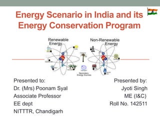 Energy Scenario in India and its
Energy Conservation Program
Presented to: Presented by:
Dr. (Mrs) Poonam Syal Jyoti Singh
Associate Professor ME (I&C)
EE dept Roll No. 142511
NITTTR, Chandigarh
 