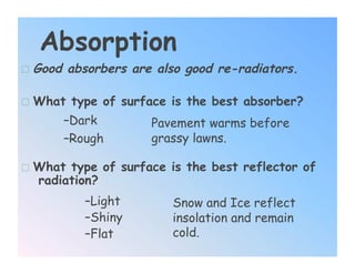 Absorption
  Good absorbers are also good re-radiators.

  What type of surface is the best absorber?
      – Dark         Pavement warms before
      – Rough        grassy lawns.

  What type of surface is the best reflector of
   radiation?
          – Light       Snow and Ice reflect
          – Shiny       insolation and remain
          – Flat        cold.
 