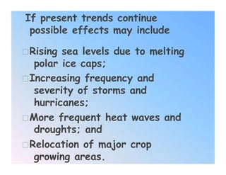 If present trends continue
 possible effects may include

 Rising sea levels due to melting
   polar ice caps;
 Increasing frequency and
   severity of storms and
   hurricanes;
 More frequent heat waves and
   droughts; and
 Relocation of major crop
   growing areas.
 