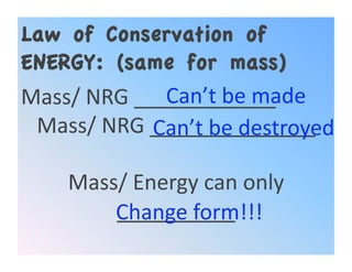Law of Conservation of
ENERGY: (same for mass)
             Can’t be made 
Mass/ NRG ____________ 
 Mass/ NRG ______________ 
            Can’t be destroyed 

    Mass/ Energy can only 
        __________ 
        Change form!!! 
 