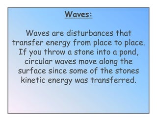 Waves:

    Waves are disturbances that
transfer energy from place to place.
  If you throw a stone into a pond,
    circular waves move along the
  surface since some of the stones
   kinetic energy was transferred.
 