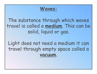 Waves:

 The substance through which waves
travel is called a medium. This can be
          solid, liquid or gas.

Light does not need a medium it can
travel through empty space called a
              vacuum.
 