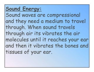 Sound Energy:
Sound waves are compressional
and they need a medium to travel
through. When sound travels
through air its vibrates the air
molecules until it reaches your ear
and then it vibrates the bones and
tissues of your ear.
 