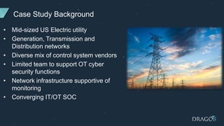 Case Study Background
• Mid-sized US Electric utility
• Generation, Transmission and
Distribution networks
• Diverse mix of control system vendors
• Limited team to support OT cyber
security functions
• Network infrastructure supportive of
monitoring
• Converging IT/OT SOC
 