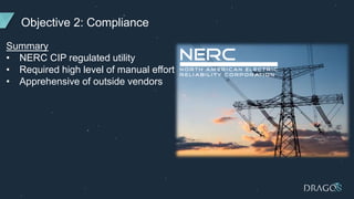 Objective 2: Compliance
Summary
• NERC CIP regulated utility
• Required high level of manual effort
• Apprehensive of outside vendors
 