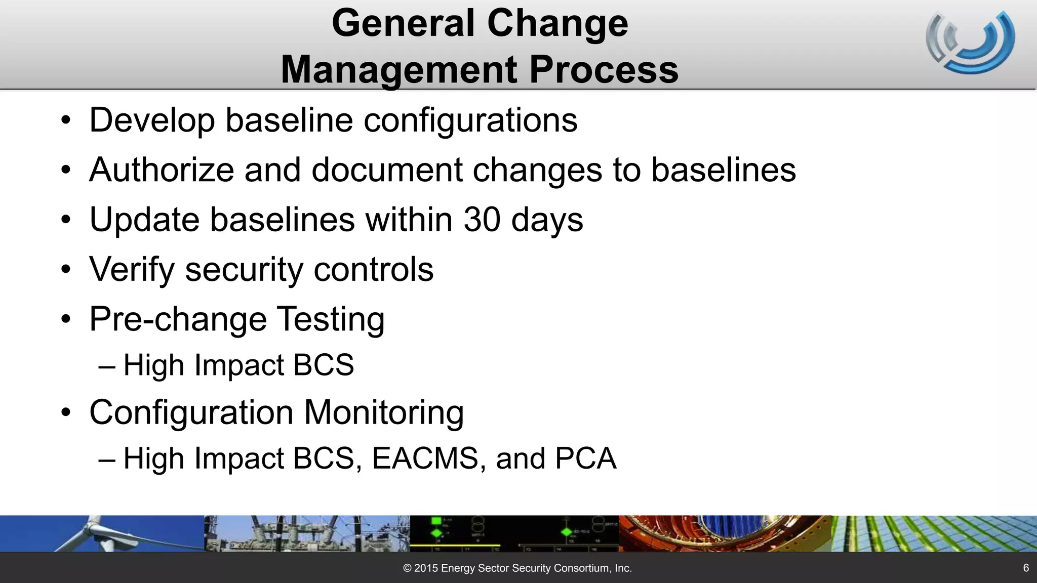 General Change
Management Process
• Develop baseline configurations
• Authorize and document changes to baselines
• Update baselines within 30 days
• Verify security controls
• Pre-change Testing
– High Impact BCS
• Configuration Monitoring
– High Impact BCS, EACMS, and PCA
© 2015 Energy Sector Security Consortium, Inc. 6
 