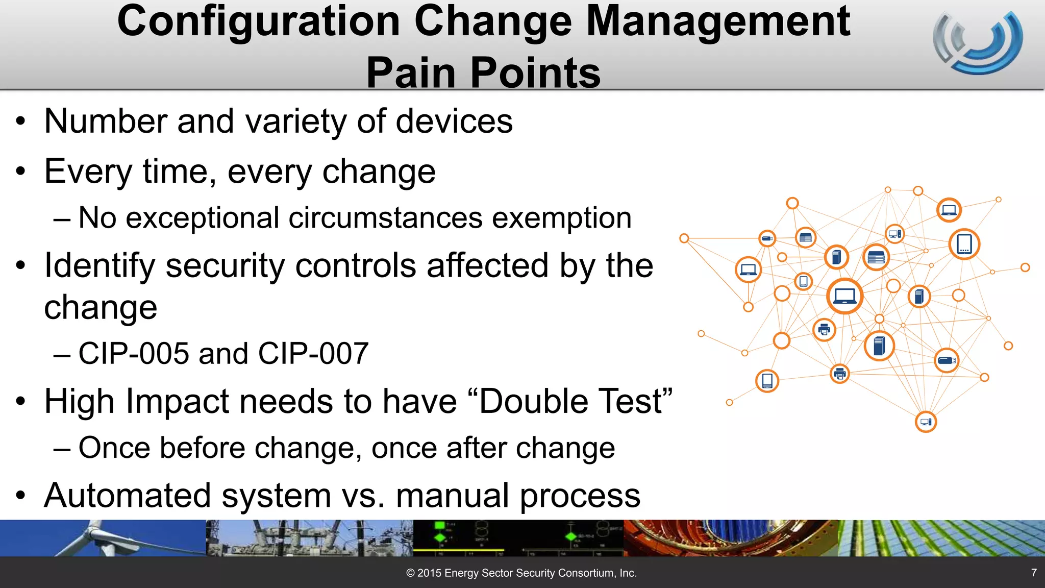 Configuration Change Management
Pain Points
• Number and variety of devices
• Every time, every change
– No exceptional circumstances exemption
• Identify security controls affected by the
change
– CIP-005 and CIP-007
• High Impact needs to have “Double Test”
– Once before change, once after change
• Automated system vs. manual process
© 2015 Energy Sector Security Consortium, Inc. 7
 