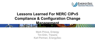 Lessons Learned For NERC CIPv5
Compliance & Configuration Change
Management
Mark Prince, Entergy
Tim Erlin, Tripwire
Karl Perman, EnergySec
 