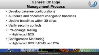 General Change
Management Process
• Develop baseline configurations
• Authorize and document changes to baselines
• Update baselines within 30 days
• Verify security controls
• Pre-change Testing
– High Impact BCS
• Configuration Monitoring
– High Impact BCS, EACMS, and PCA
© 2015 Energy Sector Security Consortium, Inc. 6
 