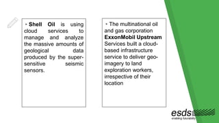 ▸Shell Oil is using
cloud services to
manage and analyze
the massive amounts of
geological data
produced by the super-
sensitive seismic
sensors.
▸The multinational oil
and gas corporation
ExxonMobil Upstream
Services built a cloud-
based infrastructure
service to deliver geo-
imagery to land
exploration workers,
irrespective of their
location
 