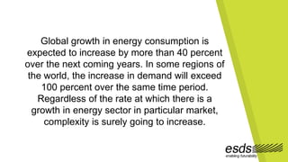 Global growth in energy consumption is
expected to increase by more than 40 percent
over the next coming years. In some regions of
the world, the increase in demand will exceed
100 percent over the same time period.
Regardless of the rate at which there is a
growth in energy sector in particular market,
complexity is surely going to increase.
 