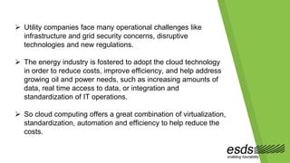  Utility companies face many operational challenges like
infrastructure and grid security concerns, disruptive
technologies and new regulations.
 The energy industry is fostered to adopt the cloud technology
in order to reduce costs, improve efficiency, and help address
growing oil and power needs, such as increasing amounts of
data, real time access to data, or integration and
standardization of IT operations.
 So cloud computing offers a great combination of virtualization,
standardization, automation and efficiency to help reduce the
costs.
 