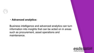 ▸Advanced analytics:
Business intelligence and advanced analytics can turn
information into insights that can be acted on in areas
such as procurement, asset operations and
maintenance.
 