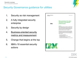 © 2012 IBM Corporation
Security Governance guidance for utilities
1. Security as risk management
2. A fully integrated security
enterprise
3. Security by design
4. Business-oriented security
metrics and measurement
5. Change that begins at the top
6. IBM’s 10 essential security
actions
10
 