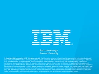 © 2012 IBM Corporation
ibm.com/energy
ibm.com/security
© Copyright IBM Corporation 2012. All rights reserved. The information contained in these materials is provided for informational purposes
only, and is provided AS IS without warranty of any kind, express or implied. IBM shall not be responsible for any damages arising out of the use
of, or otherwise related to, these materials. Nothing contained in these materials is intended to, nor shall have the effect of, creating any
warranties or representations from IBM or its suppliers or licensors, or altering the terms and conditions of the applicable license agreement
governing the use of IBM software. References in these materials to IBM products, programs, or services do not imply that they will be available in
all countries in which IBM operates. Product release dates and/or capabilities referenced in these materials may change at any time at IBM’s sole
discretion based on market opportunities or other factors, and are not intended to be a commitment to future product or feature availability in any
way. IBM, the IBM logo, and other IBM products and services are trademarks of the International Business Machines Corporation, in the United
States, other countries or both. Other company, product, or service names may be trademarks or service marks of others.
 