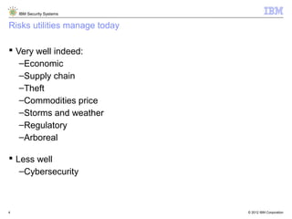 © 2012 IBM Corporation
IBM Security Systems
4
Risks utilities manage today
 Very well indeed:
–Economic
–Supply chain
–Theft
–Commodities price
–Storms and weather
–Regulatory
–Arboreal
 Less well
–Cybersecurity
 