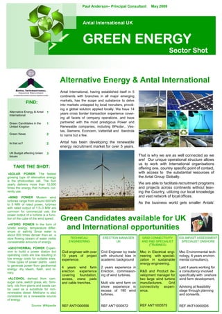 Paul Anderson– Principal Consultant            May 2009



                                                       Antal International UK



                                                       GREEN ENERGY
                                                                                                                  Sector Shot



                                        Alternative Energy & Antal International
                                        Antal International, having established itself in 5
                                        continents with branches in all major emerging
                                        markets, has the scope and substance to delve
               FIND:                    into markets untapped by local recruiters, provid-
                                        ing a global solution applied locally. We have 14
 Alternative Energy & Antal   1         years cross border transaction experience cover-
 International
                                        ing all facets of company operations, and have
                                        partnered with the most prestigious Power and
 Green Candidates in the      1
                                        Renewable companies, including BPsolar,, Ves-
 United Kingdon
                                        tas, Siemens, Econcern, Vattenfall and Iberdrola
 Green News                   2         to name but a few.

                                        Antal has been developing the renewable
 Is that so?                  2
                                        energy recruitment market for over 5 years.
 UK Budget affecting Green    3
                                                                                              That is why we are as well connected as we
 Issues
                                                                                              are! Our unique operational structure allows
                                                                                              us to work with International organisations
    TAKE THE SHOT:                                                                            offering one, country specific point of contact,
                                                                                              with access to the substantial resources of
 •SOLAR POWER The fastest
                                                                                              the Antal Group Globally.
growing type of alternative energy
is the photovoltaic cell. The Sun
                                                                                              We are able to facilitate recruitment programs
yearly delivers more than 10,000
                                                                                              and projects across continents without leav-
times the energy that humans cur-
rently use.                                                                                   ing the Country, utilizing our local knowledge
                                                                                              and vast network of local offices.
 •WIND POWER Modern wind
turbines range from around 600 kW
                                                                                              As the business world gets smaller Antals’
to 5 MW of rated power, turbines
with rated output of 1.5–3 MW are
common for commercial use; the
power output of a turbine is a func-
                                        Green Candidates available for UK
tion of the cube of the wind speed.
 •HYDRO POWER In the form of
                                         and International opportunities
kinetic energy, temperature differ-
ences or salinity Since water is
about 800 times denser than air, a
                                              TECHNICAL/             ERECTION MANAGER           GRID CONNECTIVITY        EIA IMPAST ASSESSMENT
slow flowing stream of water yields
                                             ENGINEERING                    UK                  AND R&D SPECIALIST        SPECIALIST ONSHORE
considerable amounts of energy.
                                                                                                    (TRUBINES)
 •GEOTHERMAL POWER Expen-
sive to build a power station but        Civil engineer with over   Civil Engineer by trade    Msc in Electrical engi-   Msc Environmental tech-
operating costs are low resulting in     10 years of project        with structural bias in    neering with speciali-    nology, 6 years environ-
low energy costs for suitable sites.     experience.                academic background        zation in sustainable     mental consultancy.
Three types of power plants used                                                               energy engineering.
to generate power from geothermal
                                         4 years wind farm          2 years experience in                                Last 4 years working for
energy: dry steam, flash, and bi-
                                         erection    experience     Erection, commission-      R&D and Product de-       a consultancy involved
nary.
                                         covering foundation,       ing of wind turbines.      velopment manager for     specifically with onshore
 •ALCOHOL derived from corn,             access, crane pads                                    two large wind turbine    wind farm development.
sugar cane, switch grass, etc. Simi-     and cable trenches.        Multi site wind farm on    manufacturers.    Grid
larly, oils from plants and seeds can                               shore experience in        connectivity   experi-    Advising at feasibility
be used as a substitute for non-                                    excess of 190 wind         ence.                     stage through planning
renewable diesel. Methane is also
                                                                    turbines.                                            and consents.
considered as a renewable source
of energy.
                                                                                               REF ANT1000575
                  Source: Wikipedia      REF ANT1000556             REF ANT1000572                                       REF ANT10000505
 