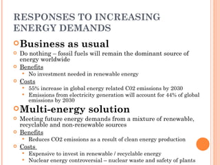 RESPONSES TO INCREASING ENERGY DEMANDS Business as usual Do nothing – fossil fuels will remain the dominant source of energy worldwide Benefits No investment needed in renewable energy Costs 55% increase in global energy related C02 emissions by 2030 Emissions from electricity generation will account for 44% of global emissions by 2030 Multi-energy solution Meeting future energy demands from a mixture of renewable, recyclable and non-renewable sources Benefits Reduces CO2 emissions as a result of clean energy production Costs  Expensive to invest in renewable / recyclable energy Nuclear energy controversial – nuclear waste and safety of plants 
