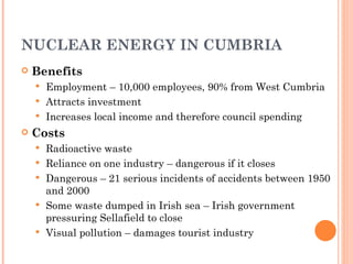NUCLEAR ENERGY IN CUMBRIA Benefits Employment – 10,000 employees, 90% from West Cumbria Attracts investment Increases local income and therefore council spending Costs Radioactive waste Reliance on one industry – dangerous if it closes Dangerous – 21 serious incidents of accidents between 1950 and 2000 Some waste dumped in Irish sea – Irish government pressuring Sellafield to close Visual pollution – damages tourist industry 