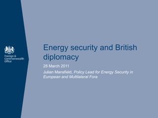 Energy security and British
diplomacy
28 March 2011
Julian Mansfield, Policy Lead for Energy Security in
European and Multilateral Fora
 