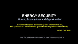 ENERGY SECURITY
Norms, Assumptions and Opportunities
AVM John Blackburn AO (Retd) – RAAF Air Power Conference – 20 Mar 18
Government expects Defence to operate when markets fail,
NOT just when the environment is guaranteed to be permissive to industry …
GPCAPT “Doc” Millar
 