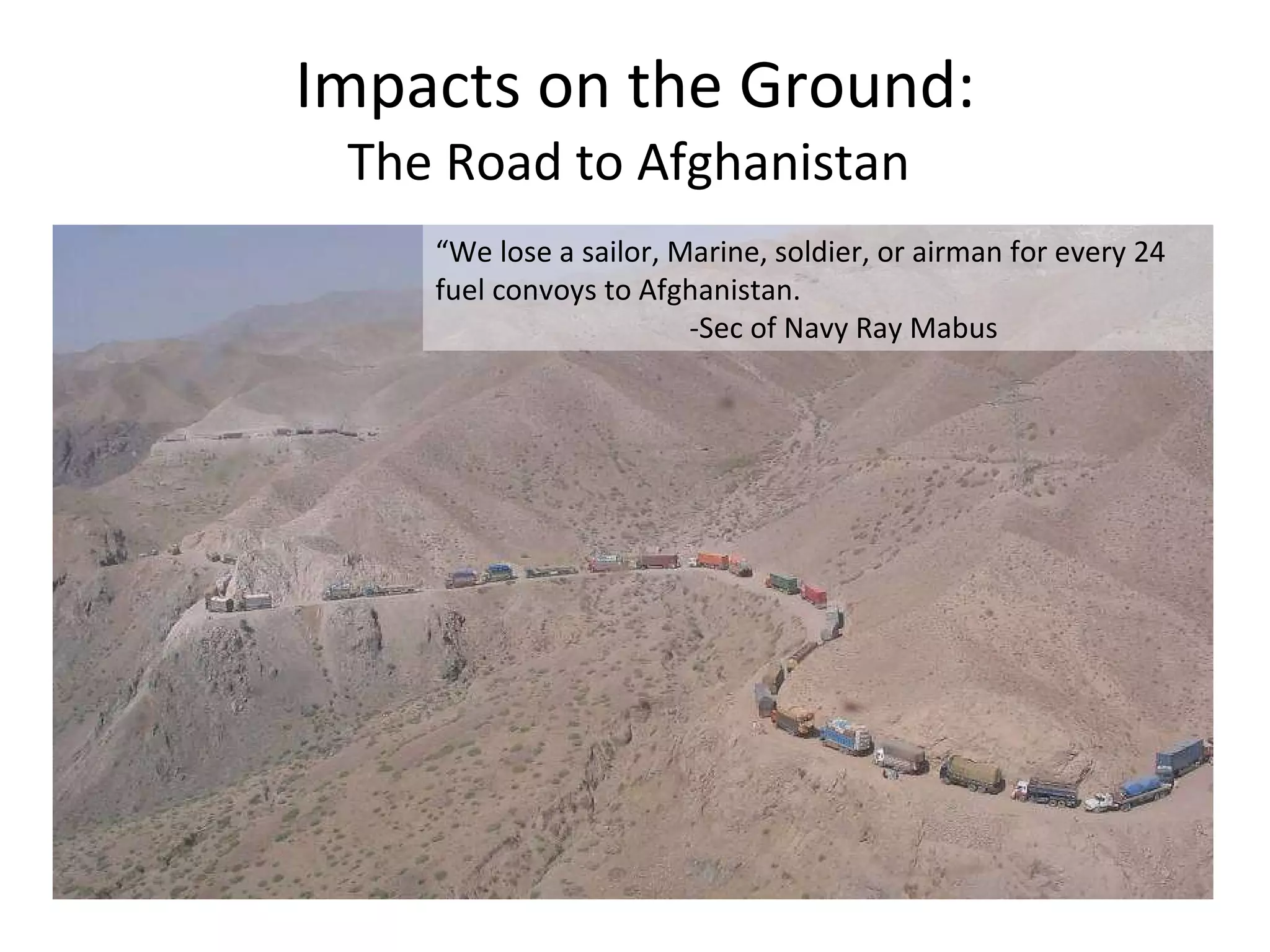 Impacts on the Ground: The Road to Afghanistan  “ We lose a sailor, Marine, soldier, or airman for every 24 fuel convoys to Afghanistan. -Sec of Navy Ray Mabus 