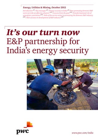 Energy, Utilities & Mining, October 2012
    Introduction p3/ Key messages p4/ Energy security in India p6/Does promoting domestic E&P
    sector provide an effective solution? p11/Lessons from the past p14/Transformational role of
    synergistic coexistence p22/ Role of the service sector in promoting the domestic E&P industry
    p26
       / Role of states in development of E&P industry p30




It’s our turn now
E&P partnership for
India’s energy security




                                                                     www.pwc.com/india
 