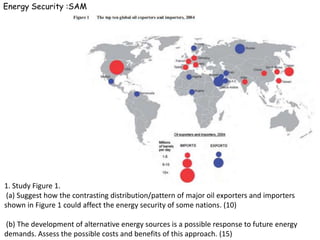 Energy Security :SAM




1. Study Figure 1.
 (a) Suggest how the contrasting distribution/pattern of major oil exporters and importers
shown in Figure 1 could affect the energy security of some nations. (10)

(b) The development of alternative energy sources is a possible response to future energy
demands. Assess the possible costs and benefits of this approach. (15)
 