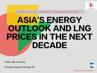 WORLD ENERGY SECURITY FORUM, WESF 2014 
ASIA'S ENERGY 
OUTLOOK AND LNG 
PRICES IN THE NEXT 
Squared Energy Presentation 
DECADE 
Abdul Jalil Jumriany 
Principal, Squared Energy UK 
 