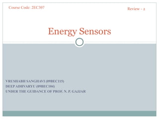 Course Code: 2EC307                       Review - 2




                       Energy Sensors




VRUSHABH SANGHAVI (09BEC115)
DEEP ADHVARYU (09BEC104)
UNDER THE GUIDANCE OF PROF. N. P. GAJJAR
 