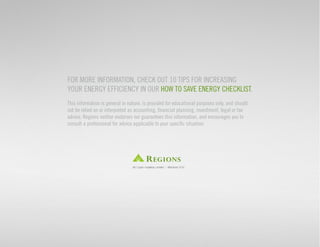 For more information, check out 10 tips for increasing 
your energy efficiency in our How to Save Energy Checklist. 
This information is general in nature, is provided for educational purposes only, and should 
not be relied on or interpreted as accounting, financial planning, investment, legal or tax 
advice. Regions neither endorses nor guarantees this information, and encourages you to 
consult a professional for advice applicable to your specific situation. 
