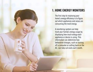 1. Home energy monitors 
The first step to improving your 
home’s energy efficiency is to figure 
out which appliances and areas are 
consuming the most energy. 
A monitoring system can help 
track your family’s energy usage by 
displaying how much energy each 
appliance or device is using. This 
information can determine how 
behavioral changes, such as turning 
off a computer or cutting back on the 
AC, can help cut costs each month. 
 