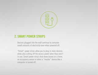 2. Smart Power Strips 
Devices plugged into the wall continue to consume 
small amounts of electricity even when powered off. 
“Smart” power strips allow you to plug in more devices 
while also cutting off the excess power when they aren’t 
in use. Smart power strips shut down based on a timer, 
an occupancy sensor or when a “master” device like a 
computer is turned off. 
 