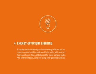 4. Energy-Efficient Lighting 
A simple way to increase your home’s energy efficiency is to 
replace conventional incandescent light bulbs with compact 
fluorescent ones. You could also opt for lower wattage bulbs. 
And for the outdoors, consider using solar-powered lighting. 
 